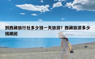 到西藏旅行社多少钱一天旅游？西藏旅游多少钱跟团