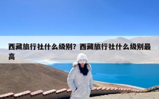 西藏旅行社什么级别？西藏旅行社什么级别最高