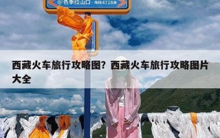 西藏火车旅行攻略图？西藏火车旅行攻略图片大全