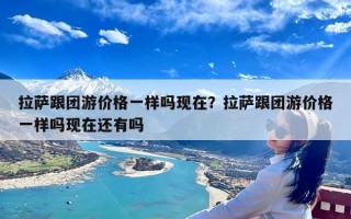 拉萨跟团游价格一样吗现在？拉萨跟团游价格一样吗现在还有吗