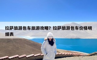 拉萨旅游包车旅游攻略？拉萨旅游包车价格明细表