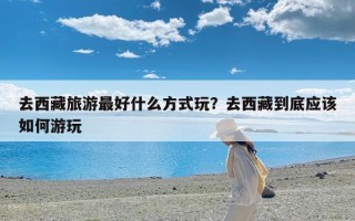 去西藏旅游最好什么方式玩？去西藏到底应该如何游玩