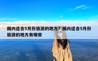 国内适合5月份旅游的地方？国内适合5月份旅游的地方有哪些