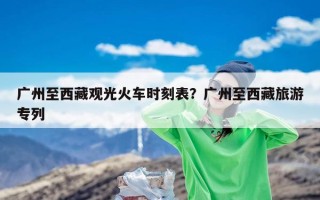 广州至西藏观光火车时刻表？广州至西藏旅游专列