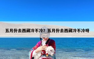 五月份去西藏冷不冷？五月份去西藏冷不冷呀