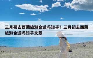 三月初去西藏旅游合适吗知乎？三月初去西藏旅游合适吗知乎文章