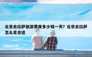 北京去拉萨旅游费用多少钱一天？北京去拉萨怎么走合适