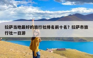 拉萨当地最好的旅行社排名前十名？拉萨市旅行社一日游