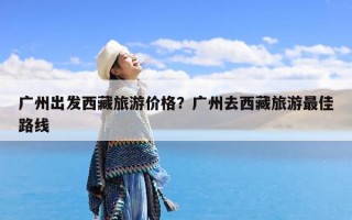 广州出发西藏旅游价格？广州去西藏旅游最佳路线