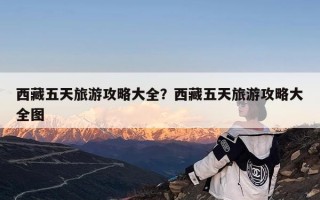 西藏五天旅游攻略大全？西藏五天旅游攻略大全图