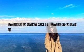 西藏旅游优惠政策2023？西藏旅游优惠政策