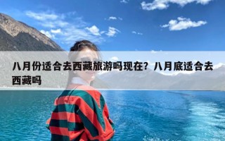 八月份适合去西藏旅游吗现在？八月底适合去西藏吗