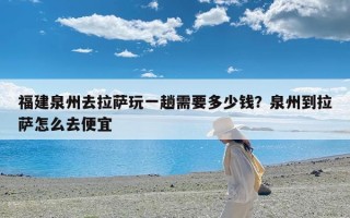 福建泉州去拉萨玩一趟需要多少钱？泉州到拉萨怎么去便宜