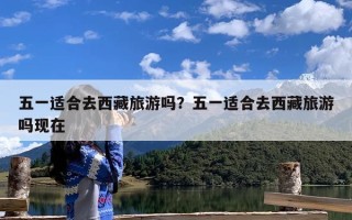 五一适合去西藏旅游吗？五一适合去西藏旅游吗现在