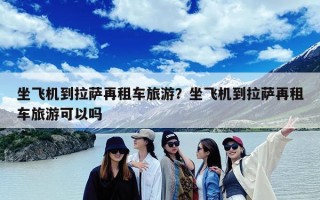 坐飞机到拉萨再租车旅游？坐飞机到拉萨再租车旅游可以吗