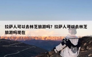 拉萨人可以去林芝旅游吗？拉萨人可以去林芝旅游吗现在