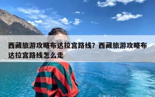 西藏旅游攻略布达拉宫路线？西藏旅游攻略布达拉宫路线怎么走