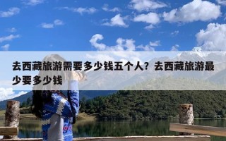 去西藏旅游需要多少钱五个人？去西藏旅游最少要多少钱